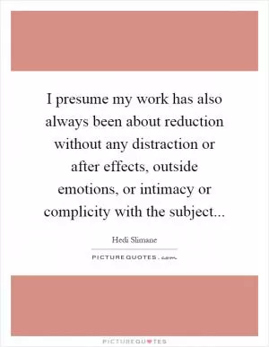 I presume my work has also always been about reduction without any distraction or after effects, outside emotions, or intimacy or complicity with the subject Picture Quote #1