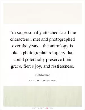 I’m so personally attached to all the characters I met and photographed over the years... the anthology is like a photographic reliquary that could potentially preserve their grace, fierce joy, and restlessness Picture Quote #1