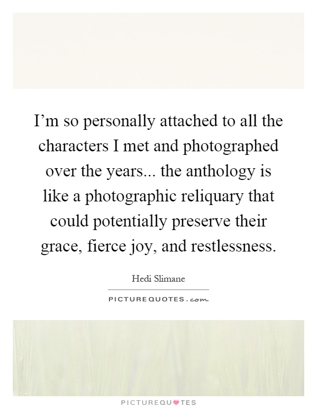 I'm so personally attached to all the characters I met and photographed over the years... the anthology is like a photographic reliquary that could potentially preserve their grace, fierce joy, and restlessness Picture Quote #1