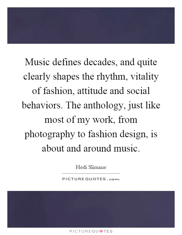 Music defines decades, and quite clearly shapes the rhythm, vitality of fashion, attitude and social behaviors. The anthology, just like most of my work, from photography to fashion design, is about and around music Picture Quote #1