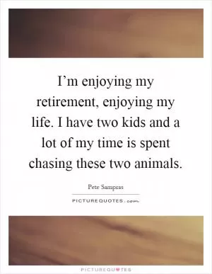 I’m enjoying my retirement, enjoying my life. I have two kids and a lot of my time is spent chasing these two animals Picture Quote #1