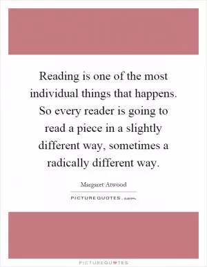 Reading is one of the most individual things that happens. So every reader is going to read a piece in a slightly different way, sometimes a radically different way Picture Quote #1