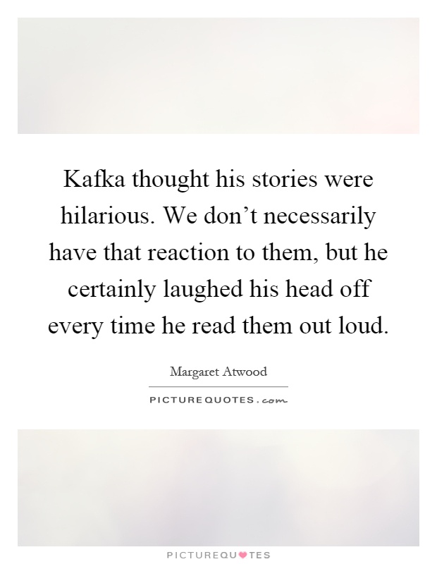 Kafka thought his stories were hilarious. We don't necessarily have that reaction to them, but he certainly laughed his head off every time he read them out loud Picture Quote #1