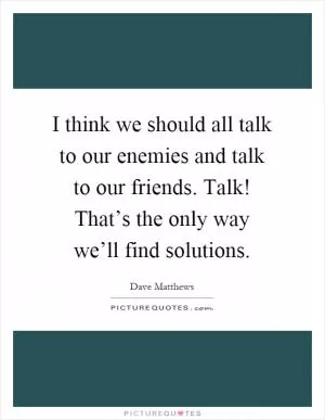I think we should all talk to our enemies and talk to our friends. Talk! That’s the only way we’ll find solutions Picture Quote #1
