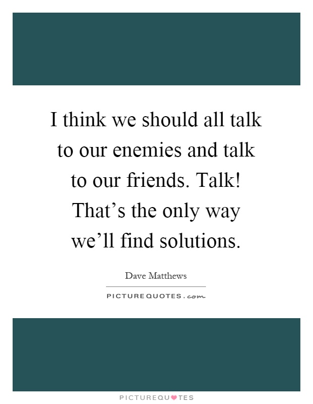 I think we should all talk to our enemies and talk to our friends. Talk! That's the only way we'll find solutions Picture Quote #1