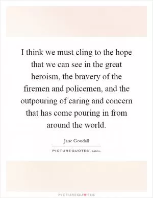 I think we must cling to the hope that we can see in the great heroism, the bravery of the firemen and policemen, and the outpouring of caring and concern that has come pouring in from around the world Picture Quote #1
