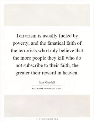 Terrorism is usually fueled by poverty, and the fanatical faith of the terrorists who truly believe that the more people they kill who do not subscribe to their faith, the greater their reward in heaven Picture Quote #1