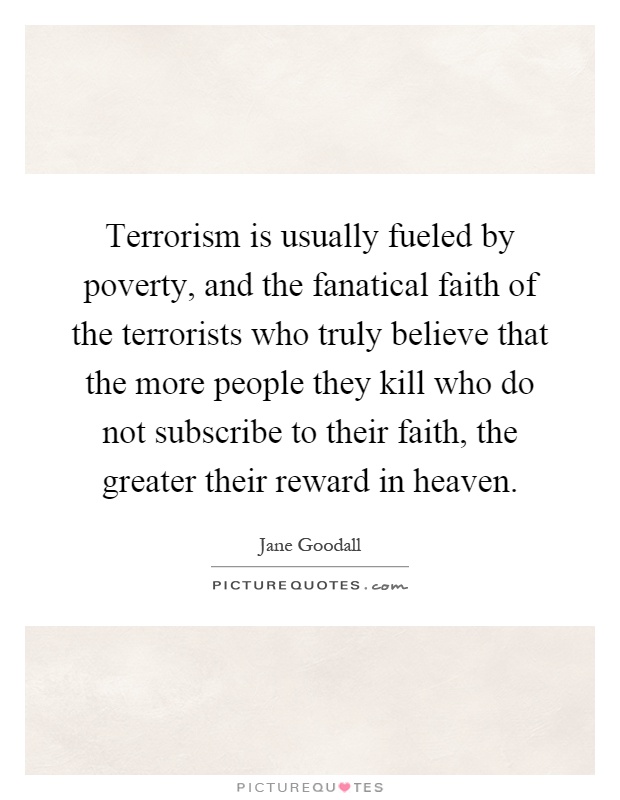 Terrorism is usually fueled by poverty, and the fanatical faith of the terrorists who truly believe that the more people they kill who do not subscribe to their faith, the greater their reward in heaven Picture Quote #1