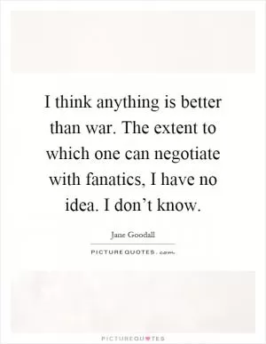 I think anything is better than war. The extent to which one can negotiate with fanatics, I have no idea. I don’t know Picture Quote #1
