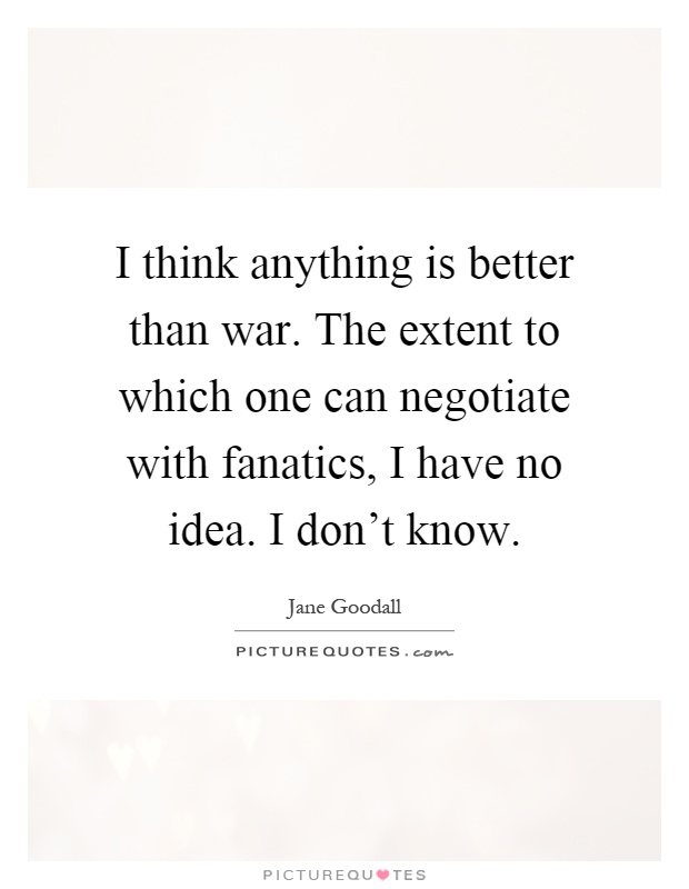 I think anything is better than war. The extent to which one can negotiate with fanatics, I have no idea. I don't know Picture Quote #1