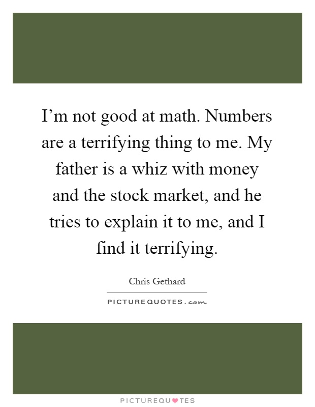 I'm not good at math. Numbers are a terrifying thing to me. My father is a whiz with money and the stock market, and he tries to explain it to me, and I find it terrifying Picture Quote #1