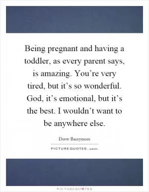 Being pregnant and having a toddler, as every parent says, is amazing. You’re very tired, but it’s so wonderful. God, it’s emotional, but it’s the best. I wouldn’t want to be anywhere else Picture Quote #1