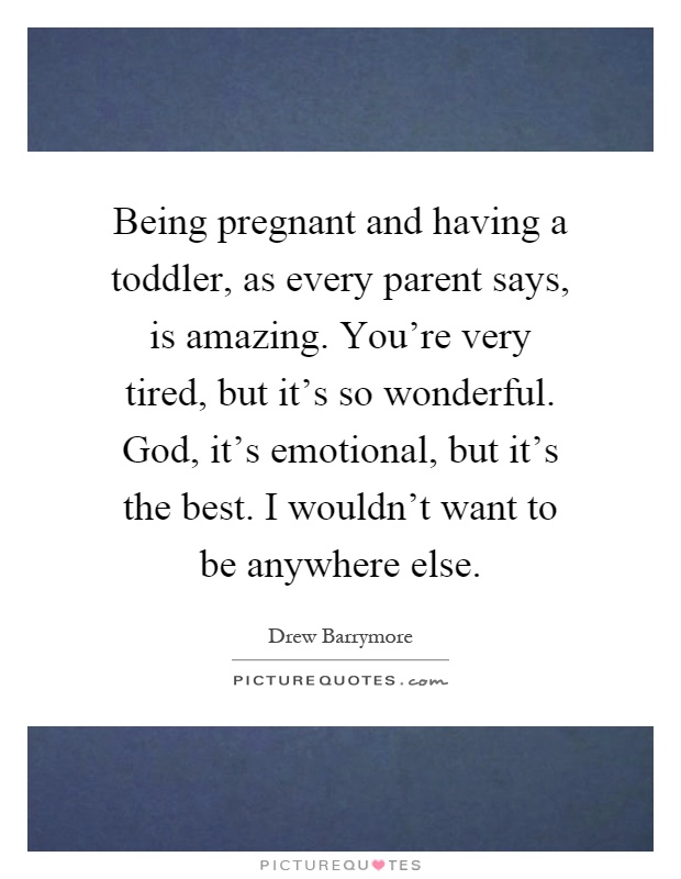 Being pregnant and having a toddler, as every parent says, is amazing. You're very tired, but it's so wonderful. God, it's emotional, but it's the best. I wouldn't want to be anywhere else Picture Quote #1