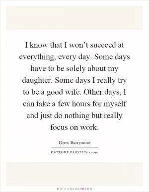 I know that I won’t succeed at everything, every day. Some days have to be solely about my daughter. Some days I really try to be a good wife. Other days, I can take a few hours for myself and just do nothing but really focus on work Picture Quote #1