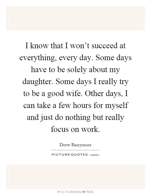I know that I won't succeed at everything, every day. Some days have to be solely about my daughter. Some days I really try to be a good wife. Other days, I can take a few hours for myself and just do nothing but really focus on work Picture Quote #1