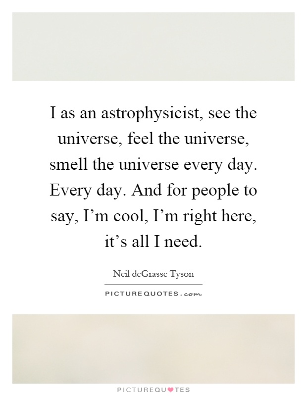 I as an astrophysicist, see the universe, feel the universe, smell the universe every day. Every day. And for people to say, I'm cool, I'm right here, it's all I need Picture Quote #1