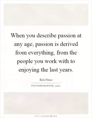 When you describe passion at any age, passion is derived from everything, from the people you work with to enjoying the last years Picture Quote #1