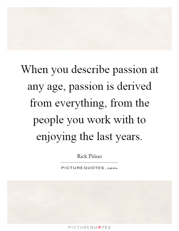 When you describe passion at any age, passion is derived from everything, from the people you work with to enjoying the last years Picture Quote #1