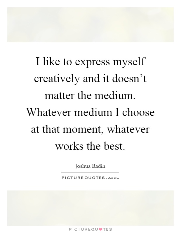 I like to express myself creatively and it doesn't matter the medium. Whatever medium I choose at that moment, whatever works the best Picture Quote #1