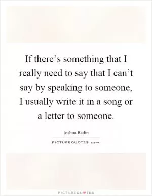 If there’s something that I really need to say that I can’t say by speaking to someone, I usually write it in a song or a letter to someone Picture Quote #1