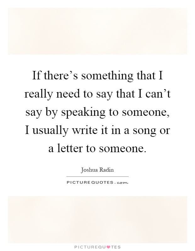 If there's something that I really need to say that I can't say by speaking to someone, I usually write it in a song or a letter to someone Picture Quote #1