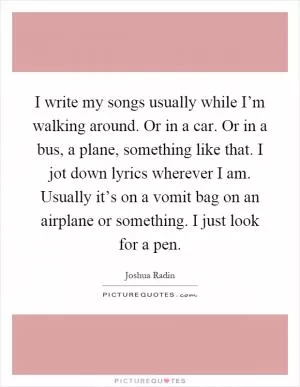 I write my songs usually while I’m walking around. Or in a car. Or in a bus, a plane, something like that. I jot down lyrics wherever I am. Usually it’s on a vomit bag on an airplane or something. I just look for a pen Picture Quote #1