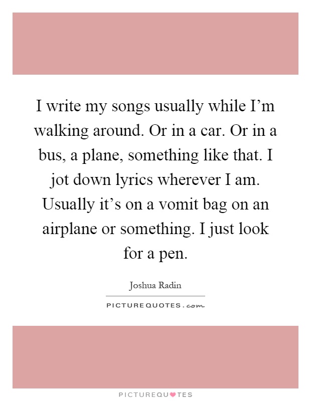 I write my songs usually while I'm walking around. Or in a car. Or in a bus, a plane, something like that. I jot down lyrics wherever I am. Usually it's on a vomit bag on an airplane or something. I just look for a pen Picture Quote #1