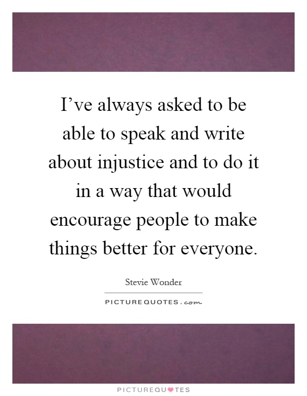 I've always asked to be able to speak and write about injustice and to do it in a way that would encourage people to make things better for everyone Picture Quote #1