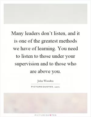 Many leaders don’t listen, and it is one of the greatest methods we have of learning. You need to listen to those under your supervision and to those who are above you Picture Quote #1