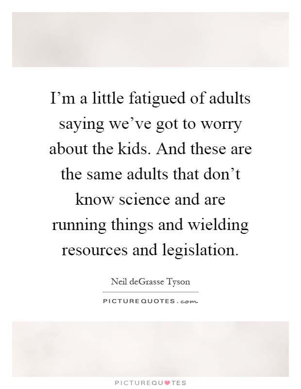I'm a little fatigued of adults saying we've got to worry about the kids. And these are the same adults that don't know science and are running things and wielding resources and legislation Picture Quote #1