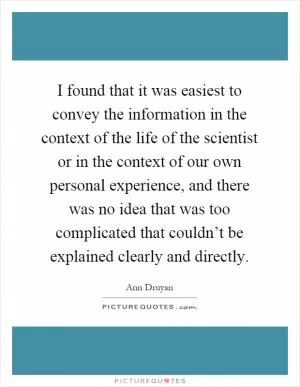 I found that it was easiest to convey the information in the context of the life of the scientist or in the context of our own personal experience, and there was no idea that was too complicated that couldn’t be explained clearly and directly Picture Quote #1