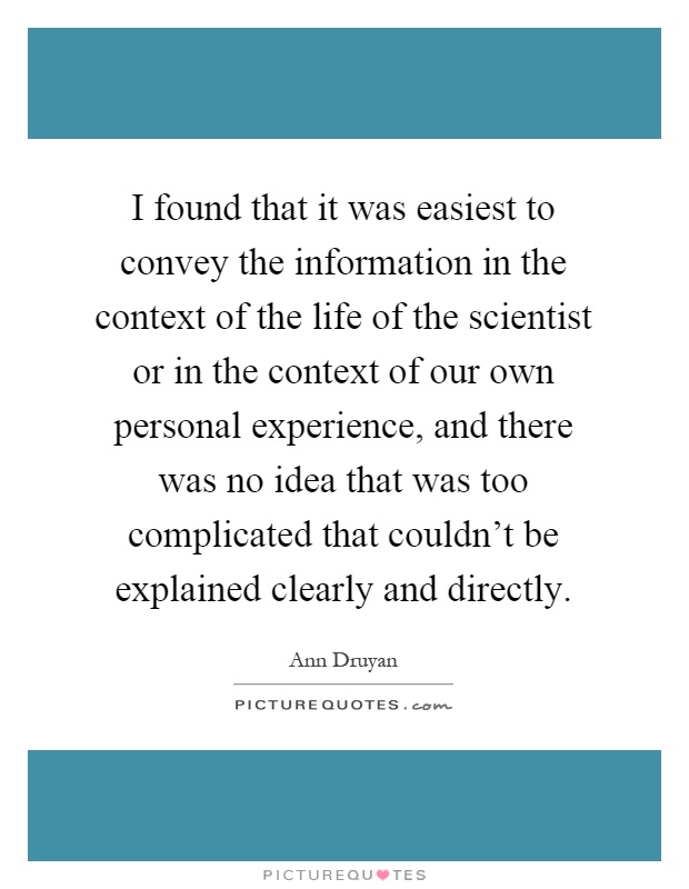 I found that it was easiest to convey the information in the context of the life of the scientist or in the context of our own personal experience, and there was no idea that was too complicated that couldn't be explained clearly and directly Picture Quote #1