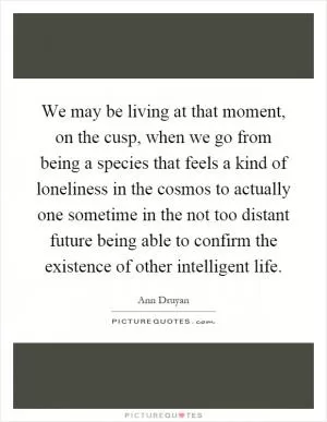We may be living at that moment, on the cusp, when we go from being a species that feels a kind of loneliness in the cosmos to actually one sometime in the not too distant future being able to confirm the existence of other intelligent life Picture Quote #1