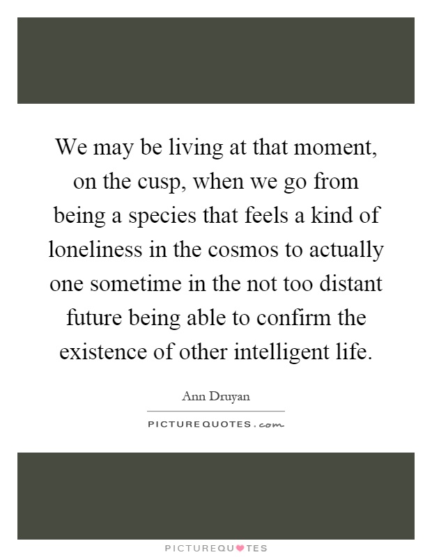 We may be living at that moment, on the cusp, when we go from being a species that feels a kind of loneliness in the cosmos to actually one sometime in the not too distant future being able to confirm the existence of other intelligent life Picture Quote #1
