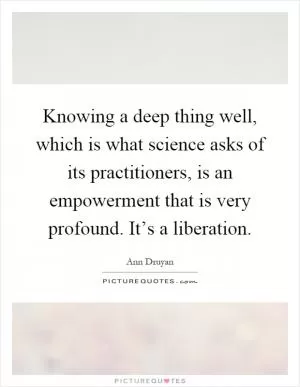 Knowing a deep thing well, which is what science asks of its practitioners, is an empowerment that is very profound. It’s a liberation Picture Quote #1