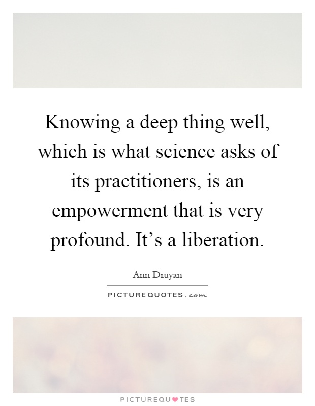 Knowing a deep thing well, which is what science asks of its practitioners, is an empowerment that is very profound. It's a liberation Picture Quote #1