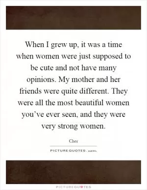 When I grew up, it was a time when women were just supposed to be cute and not have many opinions. My mother and her friends were quite different. They were all the most beautiful women you’ve ever seen, and they were very strong women Picture Quote #1