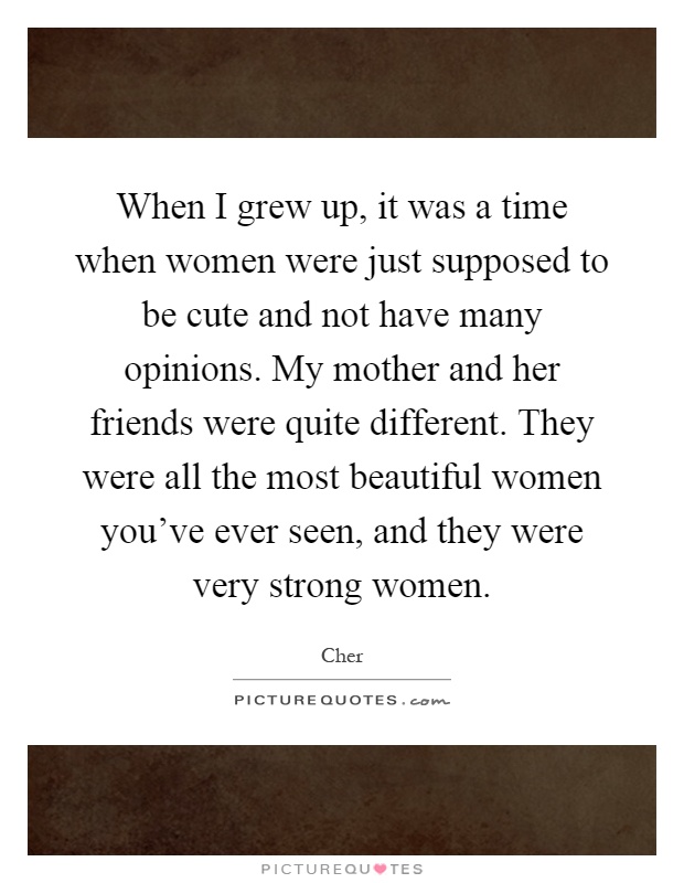 When I grew up, it was a time when women were just supposed to be cute and not have many opinions. My mother and her friends were quite different. They were all the most beautiful women you've ever seen, and they were very strong women Picture Quote #1