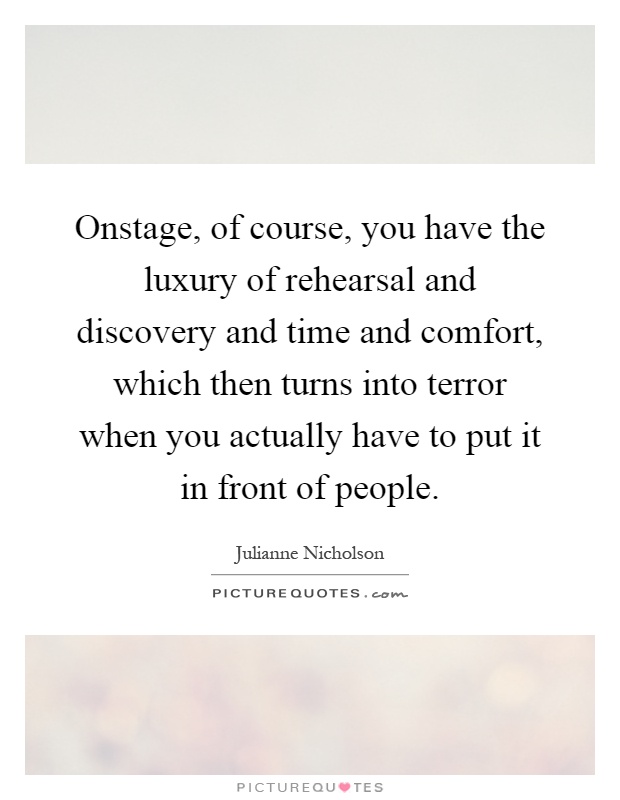 Onstage, of course, you have the luxury of rehearsal and discovery and time and comfort, which then turns into terror when you actually have to put it in front of people Picture Quote #1