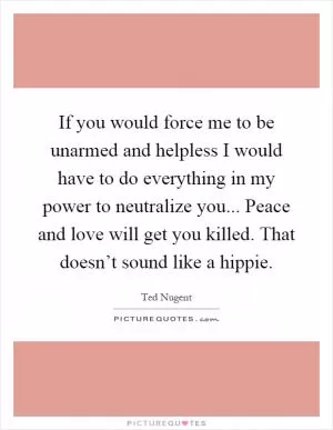 If you would force me to be unarmed and helpless I would have to do everything in my power to neutralize you... Peace and love will get you killed. That doesn’t sound like a hippie Picture Quote #1