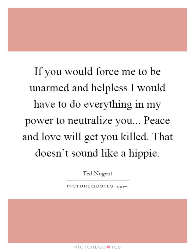If you would force me to be unarmed and helpless I would have to do everything in my power to neutralize you... Peace and love will get you killed. That doesn't sound like a hippie Picture Quote #1