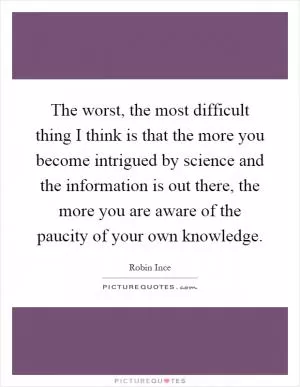 The worst, the most difficult thing I think is that the more you become intrigued by science and the information is out there, the more you are aware of the paucity of your own knowledge Picture Quote #1