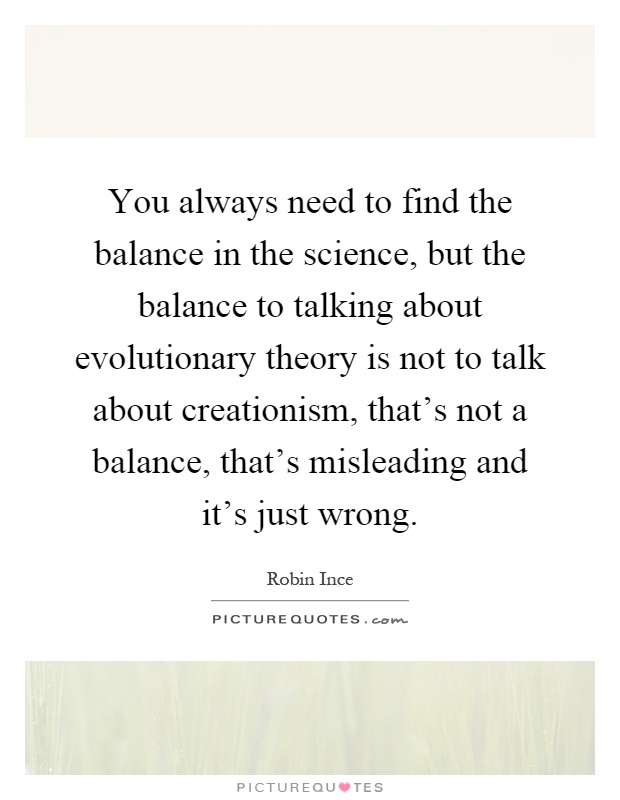 You always need to find the balance in the science, but the balance to talking about evolutionary theory is not to talk about creationism, that's not a balance, that's misleading and it's just wrong Picture Quote #1