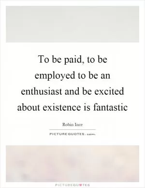 To be paid, to be employed to be an enthusiast and be excited about existence is fantastic Picture Quote #1