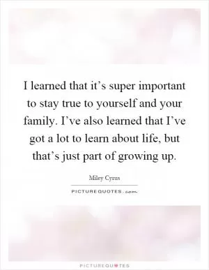 I learned that it’s super important to stay true to yourself and your family. I’ve also learned that I’ve got a lot to learn about life, but that’s just part of growing up Picture Quote #1
