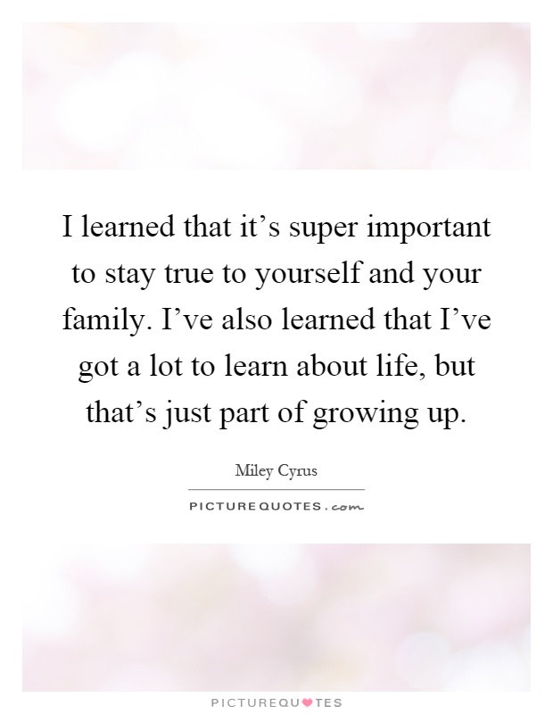 I learned that it's super important to stay true to yourself and your family. I've also learned that I've got a lot to learn about life, but that's just part of growing up Picture Quote #1