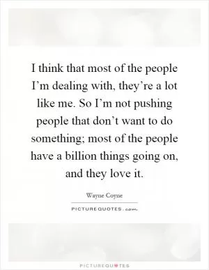 I think that most of the people I’m dealing with, they’re a lot like me. So I’m not pushing people that don’t want to do something; most of the people have a billion things going on, and they love it Picture Quote #1