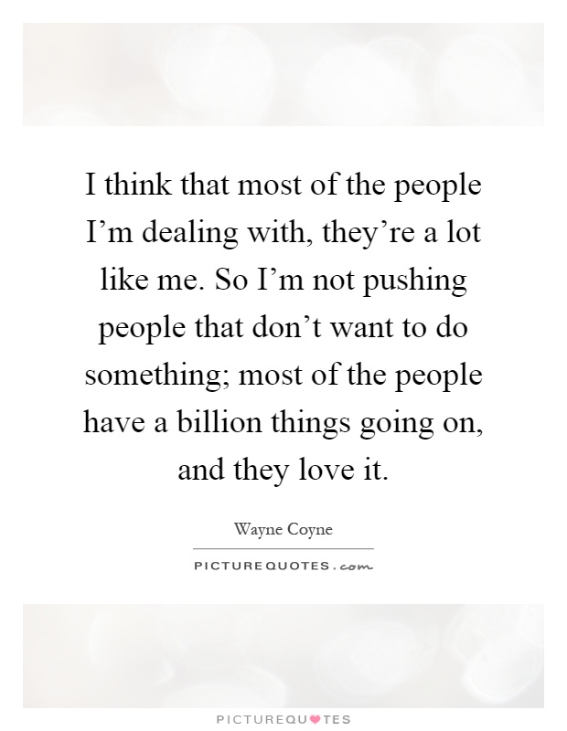 I think that most of the people I'm dealing with, they're a lot like me. So I'm not pushing people that don't want to do something; most of the people have a billion things going on, and they love it Picture Quote #1