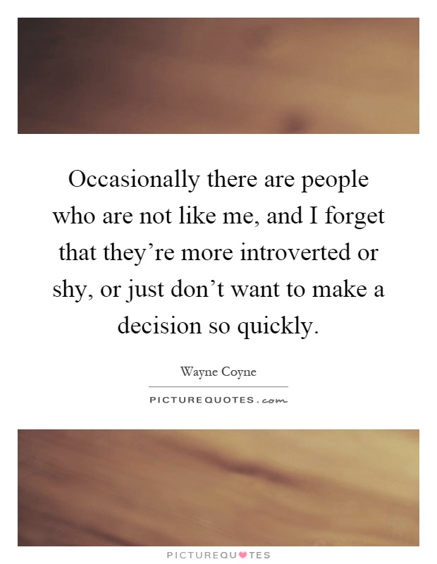 Occasionally there are people who are not like me, and I forget that they're more introverted or shy, or just don't want to make a decision so quickly Picture Quote #1