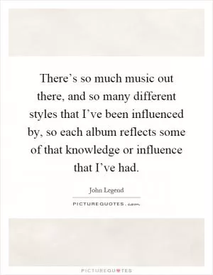 There’s so much music out there, and so many different styles that I’ve been influenced by, so each album reflects some of that knowledge or influence that I’ve had Picture Quote #1